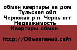 обмен квартиры на дом - Тульская обл., Чернский р-н, Чернь пгт Недвижимость » Квартиры обмен   